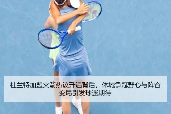 杜兰特加盟火箭热议升温背后，休城争冠野心与阵容变局引发球迷期待